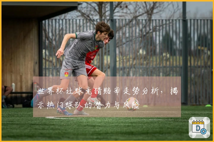 世界杯让球竞猜赔率走势分析,揭示热门球队的潜力与风险