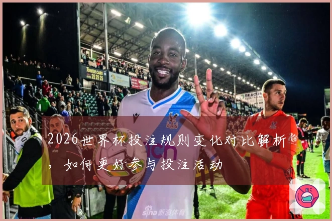 2026世界杯投注规则变化对比解析,如何更好参与投注活动