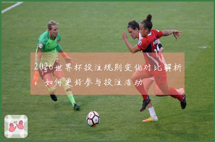 2026世界杯投注规则变化对比解析，如何更好参与投注活动